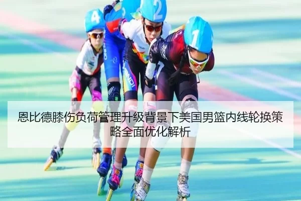 恩比德膝伤负荷管理升级背景下美国男篮内线轮换策略全面优化解析